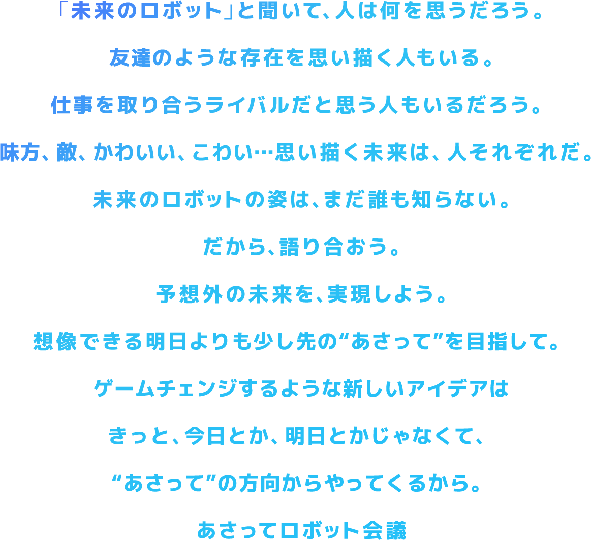 「未来のロボット」と聞いて、人は何を思うだろう。友達のような存在を思い描く人もいる。仕事を取り合うライバルだと思う人もいるだろう。味方、敵、かわいい、こわい…思い描く未来は、人それぞれだ。未来のロボットの姿は、まだ誰も知らない。だから、語り合おう。予想外の未来を、実現しよう。想像できる明日よりも少し先の“あさって”を目指して。ゲームチェンジするような新しいアイデアはきっと、今日とか、明日とかじゃなくて、“あさって”の方向からやってくるから。あさってロボット会議